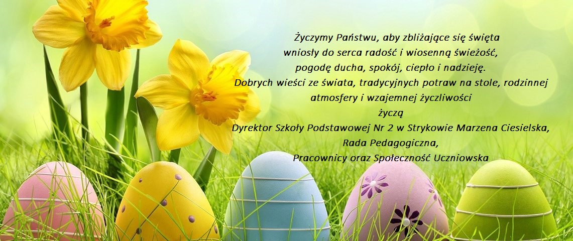 Życzymy Państwu, aby zbliżające się święta wniosły do serca radość i wiosenną świeżość, pogodę ducha, spokój, ciepło i nadzieję. Dobrych wieści ze świata, tradycyjnych potraw na stole, rodzinnej atmosfery i wzajemnej życzliwości życzą Dyrektor Szkoły Podstawowej Nr 2 w Strykowie Marzena Ciesielska, Rada Pedagogiczna, Pracownicy oraz Społeczność Uczniowska